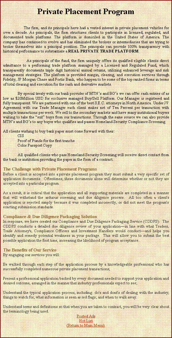 Text Box: Private Placement Program                 The firm, and its principals have had a vested interest in private placement vehicles for over a decade. As principals, the firm structures clients to participate in licensed, regulated, and documented trade platforms. The platform is domiciled in the United States of America. The company has continued to evolve and has eliminated the brokers or intermediaries that are trying to broker themselves into a principal position. The principals can provide 100% transparency with historical performance to substantiate a REAL PRIVATE TRADE PLATFORM.                  As principals of the fund, the firm uniquely offers its qualified eligible clients direct admittance to a performing trade platform managed by a Licensed and Regulated Fund, which transparently documents triple digit historical annual returns, utilizing enhanced leverage and risk management strategies. The platform is provided margin, clearing, and execution services through Fidelity, JP Morgan Chase and Fortis Bank, who happen to be some of the top ranked firms in terms of total clearing and execution for the cash and derivative markets.	By special treaty with our bank provider of MTNs and BGs we can offer cash entries of as low as $20Million USD for exclusive managed Buy/Sell Platform. Our Manager is registered and fully transparent. We are partnered with one of the best S.E.C. attorneys in North America. Under JV Agreement with our Trade Manager each client makes net of Ten Percent per transaction with multiple transactions per week. We sell to the secondary markets and have many institutional buyers waiting to take the exit buys from our transactions. Through the same source we can also provide MTNs and BGs to any buyer who qualifies and passes Homeland Security Compliance Screening.All clients wishing to buy bank paper must come forward with their:CISProof of Funds for the first trancheColor Passport Copy	All qualified clients who pass Homeland Security Screening will receive direct contact from the bank or institution providing the paper in the form of a contract.The Challenge with Private Placement ProgramsBefore a client is accepted into a private placement program they must submit a very specific set of application documents.  Oftentimes, these documents alone will determine whether or not they are accepted into a particular program. As a result, it is critical that the application and all supporting materials are completed in a manner that will withstand the arduous screening and due diligence process.  All too often a client's application is rejected simply because it was completed incorrectly, or did not meet the program's exacting submission standards. Compliance & Due Diligence Packaging SolutionIn response, we have created our Compliance and Due Diligence Packaging Service (CDDPS).  The CDDPS conducts a detailed due diligence review of your applicationin line with what Traders, Trade Attorney's, Compliance Officers and Investment Handlers would conductand helps you identify and remedy potential weakness in your package.  This will allow you to submit the best possible application the first time, increasing the likelihood of program acceptance. The Benefits of Our ServiceBy engaging our services you will:Be walked through each step of the application process by a knowledgeable professional who has successfully completed numerous private placement transactions;Present a professional application backed by every document needed to support your application and desired outcome, arranged in the manner that industry professionals expect to see;Understand the typical application process, including: do's and dont's of dealing with the industry; things to watch for; what information is seen as red flags; and when to walk away.Understand terms and definitions so that when you are taken to contract, you will be very clear about the terminology being used.Posted AdsHot List(Return to Main Menu)