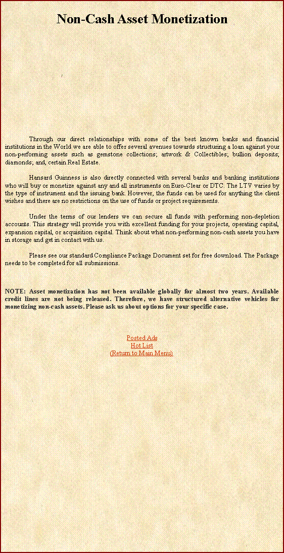 Text Box: Non-Cash Asset Monetization	Through our direct relationships with some of the best known banks and financial institutions in the World we are able to offer several avenues towards structuring a loan against your non-performing assets such as gemstone collections; artwork & Collectibles; bullion deposits; diamonds; and, certain Real Estate. 	Hansard Guinness is also directly connected with several banks and banking institutions who will buy or monetize against any and all instruments on Euro-Clear or DTC. The LTV varies by the type of instrument and the issuing bank. However, the funds can be used for anything the client wishes and there are no restrictions on the use of funds or project requirements.	Under the terms of our lenders we can secure all funds with performing non-depletion accounts. This strategy will provide you with excellent funding for your projects, operating capital, expansion capital, or acquisition capital. Think about what non-performing non-cash assets you have in storage and get in contact with us. 	Please see our standard Compliance Package Document set for free download. The Package needs to be completed for all submissions.NOTE: Asset monetization has not been available globally for almost two years. Available credit lines are not being released. Therefore, we have structured alternative vehicles for monetizing non-cash assets. Please ask us about options for your specific case.Posted AdsHot List(Return to Main Menu)