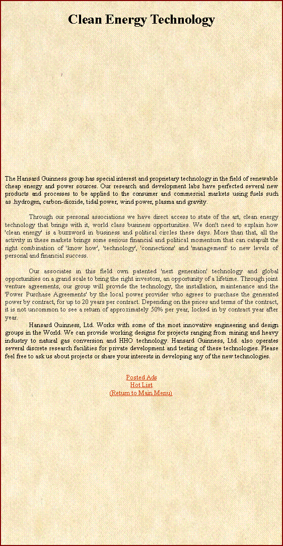 Text Box: Clean Energy Technology                 	The Hansard Guinness group has special interest and proprietary technology in the field of renewable cheap energy and power sources. Our research and development labs have perfected several new products and processes to be applied to the consumer and commercial markets using fuels such as .hydrogen, carbon-dioxide, tidal power, wind power, plasma and gravity.	Through our personal associations we have direct access to state of the art, clean energy technology that brings with it, world class business opportunities. We don't need to explain how 'clean energy' is a buzzword in business and political circles these days. More than that, all the activity in these markets brings some serious financial and political momentum that can catapult the right combination of 'know how', 'technology', 'connections' and 'management' to new levels of personal and financial success.	Our associates in this field own patented 'next generation' technology and global opportunities on a grand scale to bring the right investors, an opportunity of a lifetime. Through joint venture agreements, our group will provide the technology, the installation, maintenance and the 'Power Purchase Agreements' by the local power provider who agrees to purchase the generated power by contract, for up to 20 years per contract. Depending on the prices and terms of the contract, it is not uncommon to see a return of approximately 50% per year, locked in by contract year after year.	Hansard Guinness, Ltd. Works with some of the most innovative engineering and design groups in the World. We can provide working designs for projects ranging from mining and heavy industry to natural gas conversion and HHO technology. Hansard Guinness, Ltd. also operates several discrete research facilities for private development and testing of these technologies. Please feel free to ask us about projects or share your interests in developing any of the new technologies.Posted AdsHot List(Return to Main Menu)