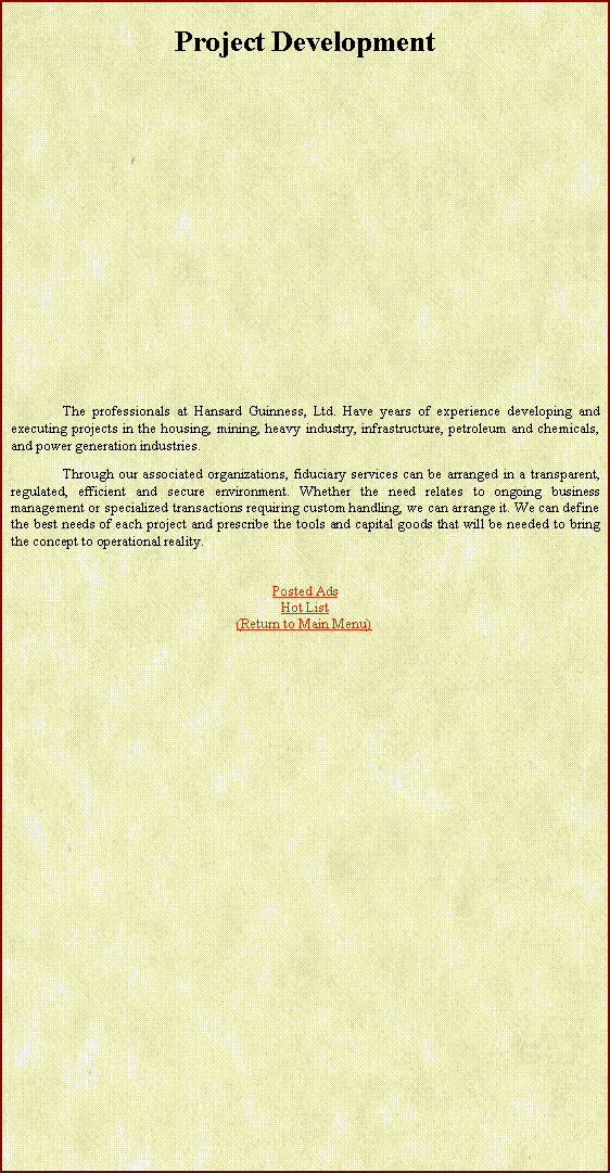 Text Box: Project Development 	The professionals at Hansard Guinness, Ltd. Have years of experience developing and executing projects in the housing, mining, heavy industry, infrastructure, petroleum and chemicals, and power generation industries. 	Through our associated organizations, fiduciary services can be arranged in a transparent, regulated, efficient and secure environment. Whether the need relates to ongoing business management or specialized transactions requiring custom handling, we can arrange it. We can define the best needs of each project and prescribe the tools and capital goods that will be needed to bring the concept to operational reality.Posted AdsHot List(Return to Main Menu)