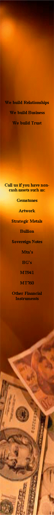 Text Box: We build RelationshipsWe build BusinessWe build TrustCall us if you have non-cash assets such as:GemstonesArtworkStrategic MetalsBullionSovereign NotesMtnsBGsMT941MT760Other Financial Instruments