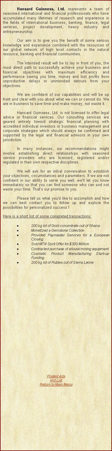 Text Box: 		Hansard Guinness, Ltd. represents a team of seasoned international and financial professionals who have accumulated many lifetimes of research and experience in the fields of international business, banking, finance, legal services, project development, heavy industry and entrepreneurship.	Our aim is to give you the benefit of some serious knowledge and experience combined with the resources of our global network of high level contacts in the natural resource, banking and financial communities.	The intended result will be to lay in front of you, the most direct path to successfully achieve your business and financial objectives with maximum efficiency and performance saving you time, money and lost profits from unproductive delays or unintended detours from your objectives. 	We are confident of our capabilities and will be up front and clear with you about what we can or cannot do. We are in business to save time and make money, not waste it.	Hansard Guinness, Ltd. is not licensed to offer legal advice or financial services. Our consulting services are geared entirely toward strategic financial planning with accredited individual investors or business management and corporate strategies which should always be confirmed and supported by the legal and financial advisors in your own jurisdiction. 	In many instances, our recommendations might involve establishing direct relationships with seasoned service providers who are licensed, registered and/or regulated in their own respective disciplines. 	We will ask for an initial conversation to establish your objectives, circumstances and parameters. If we are not confident in our ability to serve you well, well let you know immediately so that you can find someone who can and not waste your time. Thats our promise to you. 	Please tell us what youd like to accomplish and how we can best contact you to follow up and explore the possibilities for personalized success ! Here is a short list of some completed transactions:200 kg lot of Gold concentrate out of GhanaMonetized a Gemstone CollectionProvided Paymaster Services for a European ClosingSold MTN Spot Offer for $300 MillionContracted purchase of alluvial mining equipmentCosmetic Product Manufacturing Start-up Funding200 kg lot of Rubies out of Sierra LeonePosted AdsHot ListReturn to Main Menu