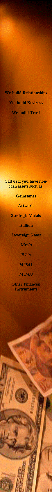 Text Box: We build RelationshipsWe build BusinessWe build TrustCall us if you have non-cash assets such as:GemstonesArtworkStrategic MetalsBullionSovereign NotesMtnsBGsMT941MT760Other Financial Instruments