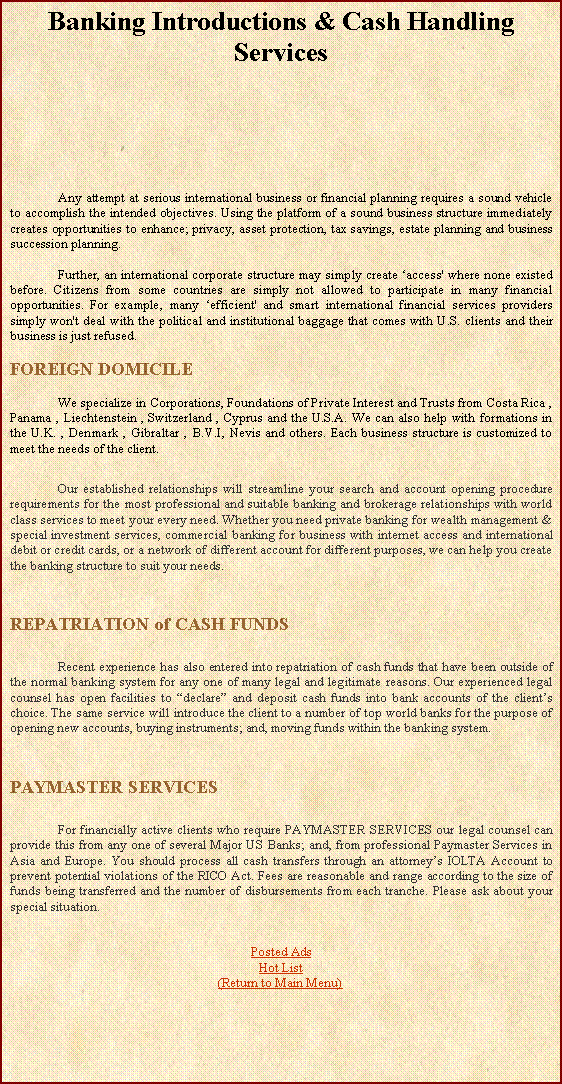Text Box: Banking Introductions & Cash Handling Services			Any attempt at serious international business or financial planning requires a sound vehicle to accomplish the intended objectives. Using the platform of a sound business structure immediately creates opportunities to enhance; privacy, asset protection, tax savings, estate planning and business succession planning.	Further, an international corporate structure may simply create access' where none existed before. Citizens from some countries are simply not allowed to participate in many financial opportunities. For example, many efficient' and smart international financial services providers simply won't deal with the political and institutional baggage that comes with U.S. clients and their business is just refused.FOREIGN DOMICILE	We specialize in Corporations, Foundations of Private Interest and Trusts from Costa Rica , Panama , Liechtenstein , Switzerland , Cyprus and the U.S.A. We can also help with formations in the U.K. , Denmark , Gibraltar , B.V.I, Nevis and others. Each business structure is customized to meet the needs of the client.	Our established relationships will streamline your search and account opening procedure requirements for the most professional and suitable banking and brokerage relationships with world class services to meet your every need. Whether you need private banking for wealth management & special investment services, commercial banking for business with internet access and international debit or credit cards, or a network of different account for different purposes, we can help you create the banking structure to suit your needs.REPATRIATION of CASH FUNDS	Recent experience has also entered into repatriation of cash funds that have been outside of the normal banking system for any one of many legal and legitimate reasons. Our experienced legal counsel has open facilities to declare and deposit cash funds into bank accounts of the clients choice. The same service will introduce the client to a number of top world banks for the purpose of opening new accounts, buying instruments; and, moving funds within the banking system.PAYMASTER SERVICES	For financially active clients who require PAYMASTER SERVICES our legal counsel can provide this from any one of several Major US Banks; and, from professional Paymaster Services in Asia and Europe. You should process all cash transfers through an attorneys IOLTA Account to prevent potential violations of the RICO Act. Fees are reasonable and range according to the size of funds being transferred and the number of disbursements from each tranche. Please ask about your special situation.Posted AdsHot List(Return to Main Menu)