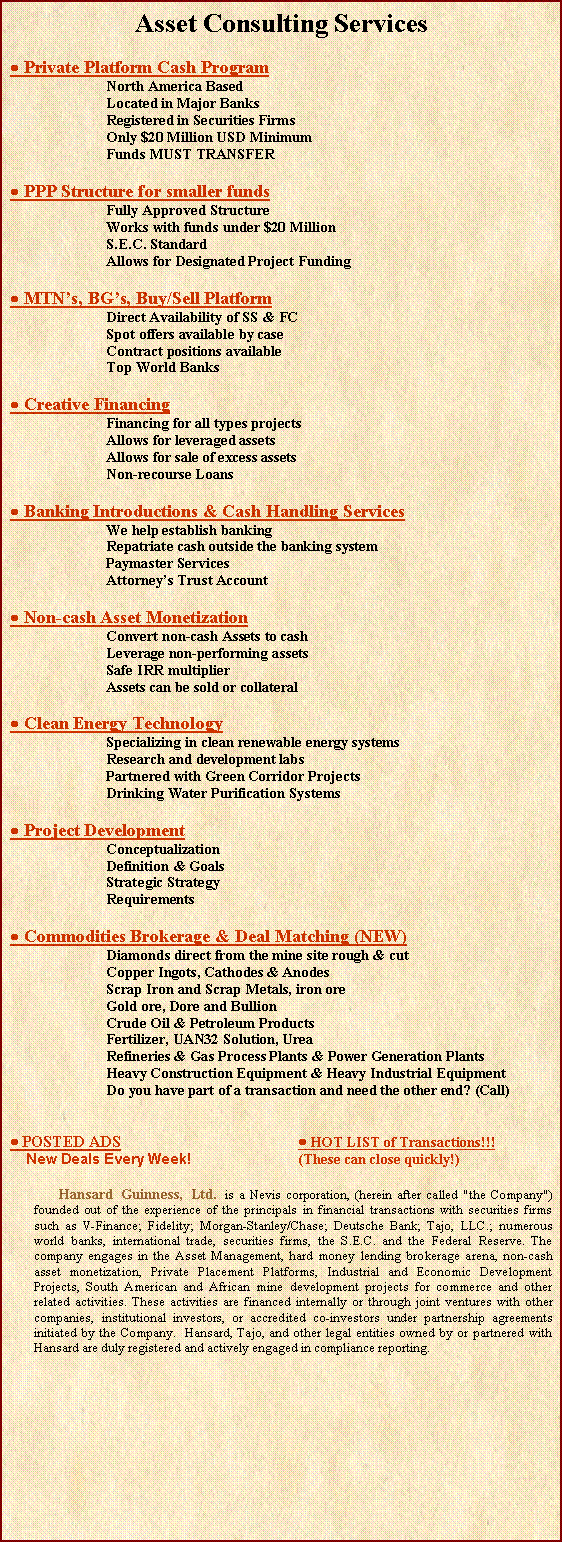 Text Box: Asset Consulting Services Private Platform Cash ProgramNorth America BasedLocated in Major BanksRegistered in Securities FirmsOnly $20 Million USD MinimumFunds MUST TRANSFER  PPP Structure for smaller fundsFully Approved StructureWorks with funds under $20 MillionS.E.C. StandardAllows for Designated Project Funding MTNs, BGs, Buy/Sell PlatformDirect Availability of SS & FCSpot offers available by caseContract positions availableTop World Banks Creative FinancingFinancing for all types projectsAllows for leveraged assetsAllows for sale of excess assetsNon-recourse Loans Banking Introductions & Cash Handling ServicesWe help establish bankingRepatriate cash outside the banking systemPaymaster ServicesAttorneys Trust Account Non-cash Asset MonetizationConvert non-cash Assets to cashLeverage non-performing assetsSafe IRR multiplierAssets can be sold or collateral Clean Energy TechnologySpecializing in clean renewable energy systemsResearch and development labsPartnered with Green Corridor ProjectsDrinking Water Purification Systems Project DevelopmentConceptualizationDefinition & GoalsStrategic StrategyRequirements Commodities Brokerage & Deal Matching (NEW)Diamonds direct from the mine site rough & cutCopper Ingots, Cathodes & AnodesScrap Iron and Scrap Metals, iron oreGold ore, Dore and BullionCrude Oil & Petroleum ProductsFertilizer, UAN32 Solution, UreaRefineries & Gas Process Plants & Power Generation PlantsHeavy Construction Equipment & Heavy Industrial EquipmentDo you have part of a transaction and need the other end? (Call) POSTED ADS				 HOT LIST of Transactions!!!    New Deals Every Week!			(These can close quickly!)		Hansard Guinness, Ltd. is a Nevis corporation, (herein after called "the Company") founded out of the experience of the principals in financial transactions with securities firms such as V-Finance; Fidelity; Morgan-Stanley/Chase; Deutsche Bank; Tajo, LLC.; numerous world banks, international trade, securities firms, the S.E.C. and the Federal Reserve. The company engages in the Asset Management, hard money lending brokerage arena, non-cash asset monetization, Private Placement Platforms, Industrial and Economic Development Projects, South American and African mine development projects for commerce and other related activities. These activities are financed internally or through joint ventures with other companies, institutional investors, or accredited co-investors under partnership agreements initiated by the Company.  Hansard, Tajo, and other legal entities owned by or partnered with Hansard are duly registered and actively engaged in compliance reporting.