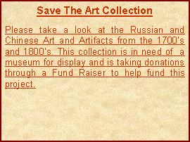 Text Box: Save The Art CollectionPlease take a look at the Russian and Chinese Art and Artifacts from the 1700s and 1800s. This collection is in need of  a museum for display and is taking donations through a Fund Raiser to help fund this project.