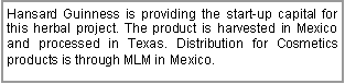 Text Box: Hansard Guinness is providing the start-up capital for this herbal project. The product is harvested in Mexico and processed in Texas. Distribution for Cosmetics products is through MLM in Mexico.