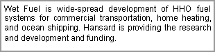 Text Box: Wet Fuel is wide-spread development of HHO fuel systems for commercial transportation, home heating, and ocean shipping. Hansard is providing the research and development and funding.