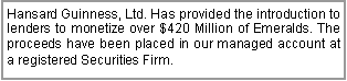 Text Box: Hansard Guinness, Ltd. Has provided the introduction to lenders to monetize over $420 Million of Emeralds. The proceeds have been placed in our managed account at a registered Securities Firm. 