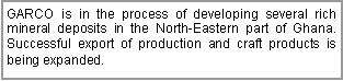 Text Box: GARCO is in the process of developing several rich mineral deposits in the North-Eastern part of Ghana. Successful export of production and craft products is being expanded.