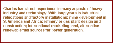 Text Box: Charles has direct experience in many aspects of heavy industry and technology. With long years in industrial relocations and factory installations; mine development in S. America and Africa; refinery or gas plant design and construction; international marketing; and, alternative renewable fuel sources for power generation.
