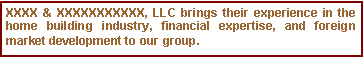 Text Box: XXXX & XXXXXXXXXXX, LLC brings their experience in the home building industry, financial expertise, and foreign market development to our group.
