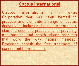 Text Box: Cactus InternationalCactus International is a Texas Corporation that has been formed to produce and distribute a range of cactus derivatives including hair care products, skin and cosmetic products; and, providing free medical and health-related products that work the way nature intended. Proceeds benefit the free treatment of cancer and burn patients.
