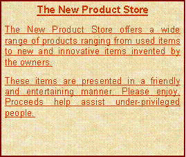 Text Box: The New Product StoreThe New Product Store offers a wide range of products ranging from used items to new and innovative items invented by the owners.  These items are presented in a friendly and entertaining manner. Please enjoy. Proceeds help assist under-privileged people.