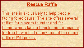 Text Box: Rescue RaffleThis site is exclusively to help people facing foreclosure. The site offers several raffles for players to enter and for homeowners facing foreclosure to register for free to win half of any one of the many raffle 50/50 prizes.