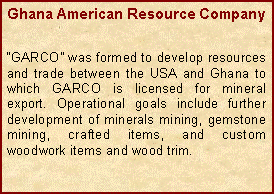 Text Box: Ghana American Resource CompanyGARCO was formed to develop resources and trade between the USA and Ghana to which GARCO is licensed for mineral export. Operational goals include further development of minerals mining, gemstone mining, crafted items, and custom woodwork items and wood trim.