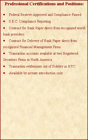 Text Box: Professional Certifications and Positions:Federal Reserve Approved and Compliance PassedS.E.C. Compliance ReportingContract for Bank Paper direct from recognized world bank providersContract for Delivery of Bank Paper direct from recognized Financial Management FirmsTransaction accounts available at two Registered Securities Firms in North AmericaTransaction settlements out of Fidelity in NYCAvailable by private introduction only