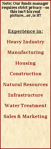 Text Box: Note: Our funds manager requires strict privacyso this isnt his real picture...or, is it?Experience in:Heavy IndustryManufacturingHousingConstructionNatural ResourcesInfrastructureWater TreatmentSales & Marketing