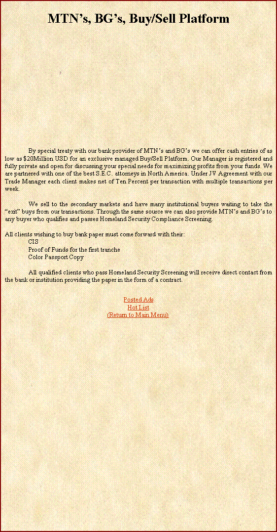 Text Box: MTNs, BGs, Buy/Sell Platform	By special treaty with our bank provider of MTNs and BGs we can offer cash entries of as low as $20Million USD for an exclusive managed Buy/Sell Platform. Our Manager is registered and fully private and open for discussing your special needs for maximizing profits from your funds. We are partnered with one of the best S.E.C. attorneys in North America. Under JV Agreement with our Trade Manager each client makes net of Ten Percent per transaction with multiple transactions per week. 	We sell to the secondary markets and have many institutional buyers waiting to take the exit buys from our transactions. Through the same source we can also provide MTNs and BGs to any buyer who qualifies and passes Homeland Security Compliance Screening.All clients wishing to buy bank paper must come forward with their:CISProof of Funds for the first trancheColor Passport Copy	All qualified clients who pass Homeland Security Screening will receive direct contact from the bank or institution providing the paper in the form of a contract.Posted AdsHot List(Return to Main Menu)